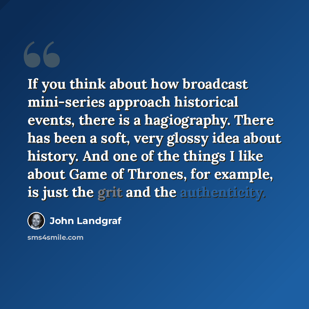 “If you think about how broadcast mini-series approach historical events, there is a hagiography. There has been a soft, very glossy idea about history. And one of the things I like about Game of Thrones, for example, is just the grit and the authenticity.” quote by John Landgraf