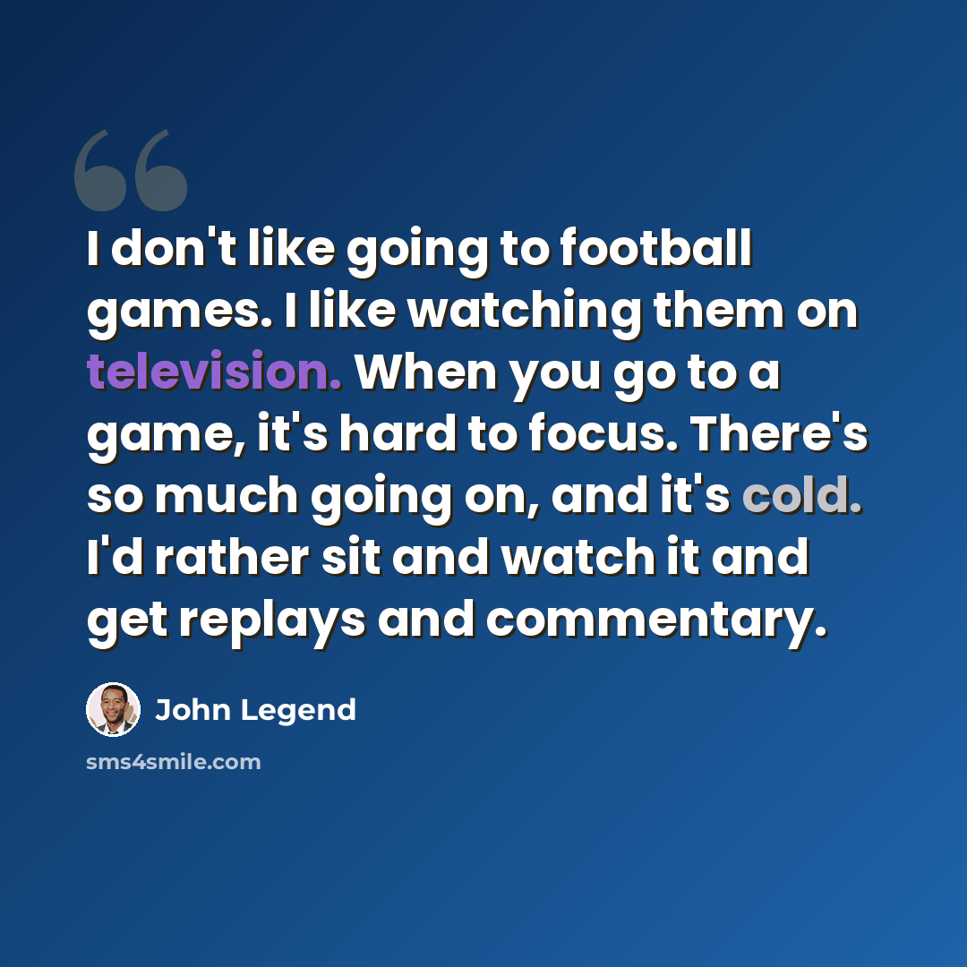 “I don't like going to football games. I like watching them on television. When you go to a game, it's hard to focus. There's so much going on, and it's cold. I'd rather sit and watch it and get replays and commentary.” quote by John Legend