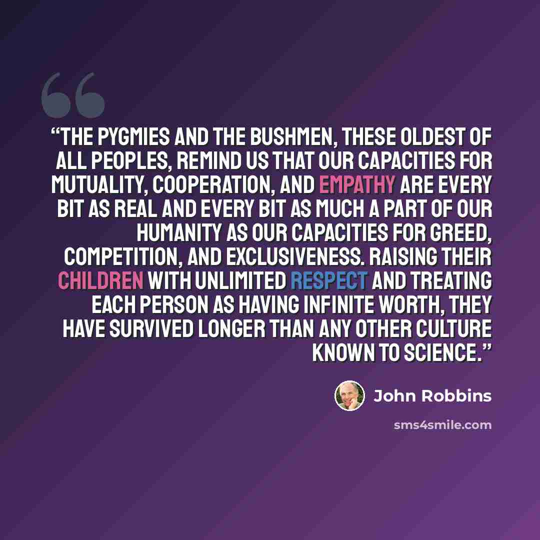 “The Pygmies and the Bushmen, these oldest of all peoples, remind us that our capacities for mutuality, cooperation, and empathy are every bit as real and every bit as much a part of our humanity as our capacities for greed, competition, and exclusiveness. Raising their children with unlimited…” quote by John Robbins