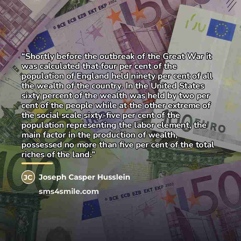 “Shortly before the outbreak of the Great War it was calculated that four per cent of the population of England held ninety per cent of all the wealth of the country. In the United States sixty percent of the wealth was held by two per cent of the people while at the other extreme of the social…” quote by Joseph Casper Husslein