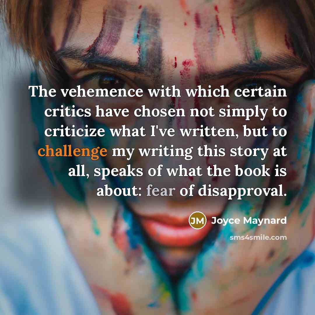 “The vehemence with which certain critics have chosen not simply to criticize what I've written, but to challenge my writing this story at all, speaks of what the book is about: fear of disapproval.” quote by Joyce Maynard