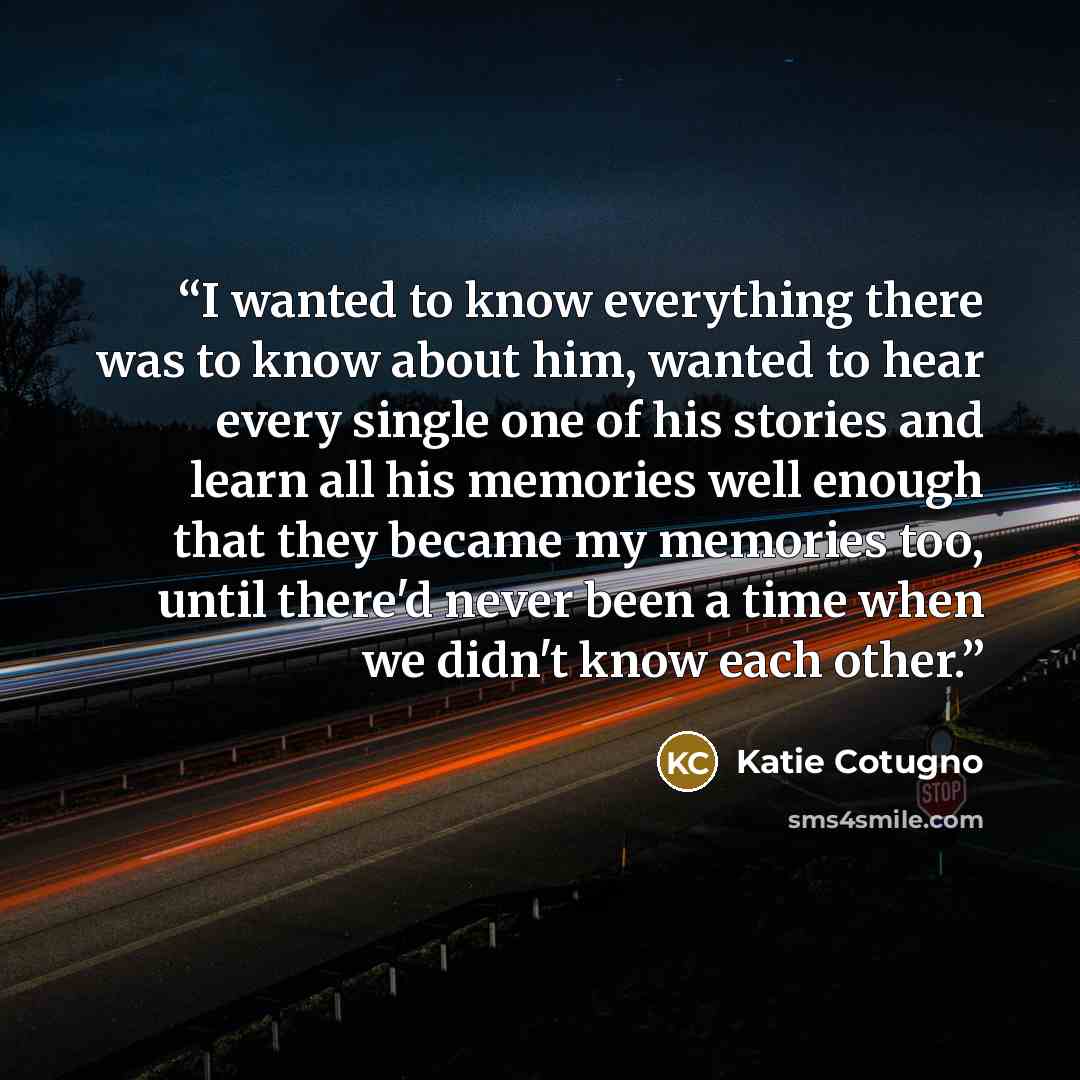 “I wanted to know everything there was to know about him, wanted to hear every single one of his stories and learn all his memories well enough that they became my memories too, until there'd never been a time when we didn't know each other.” quote by Katie Cotugno