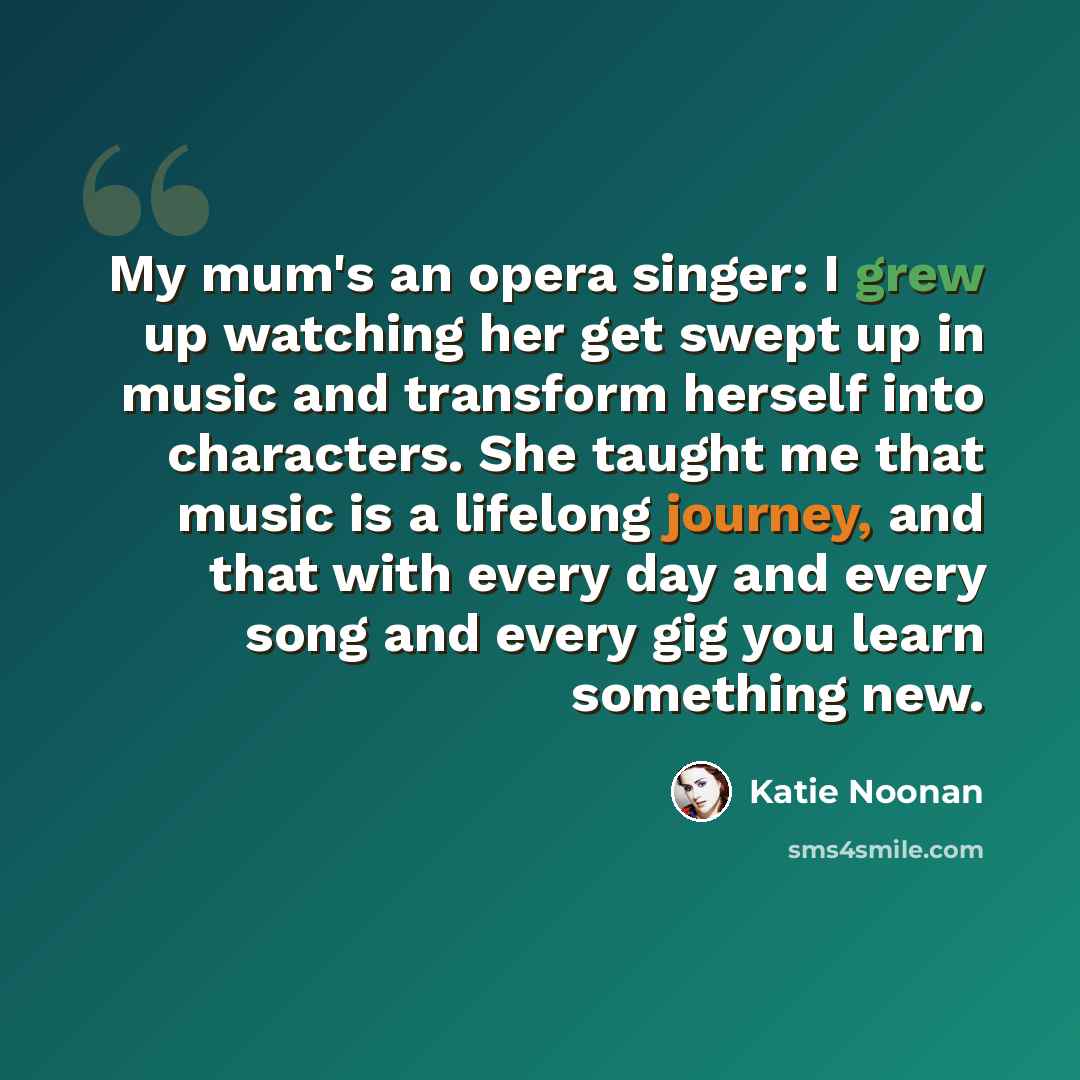 “My mum's an opera singer: I grew up watching her get swept up in music and transform herself into characters. She taught me that music is a lifelong journey, and that with every day and every song and every gig you learn something new.” quote by Katie Noonan