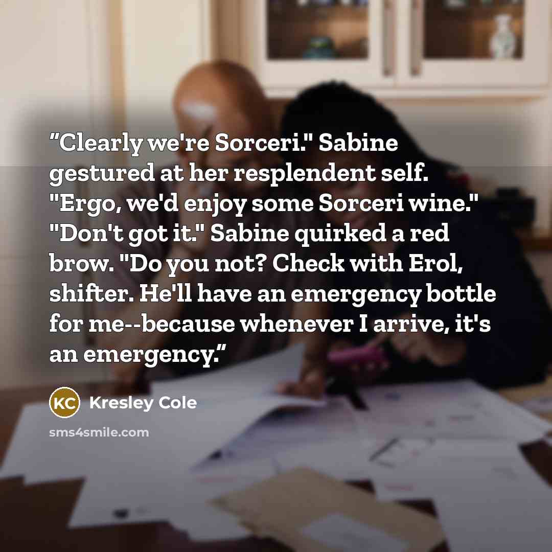 “Clearly we're Sorceri." Sabine gestured at her resplendent self. "Ergo, we'd enjoy some Sorceri wine." "Don't got it." Sabine quirked a red brow. "Do you not? Check with Erol, shifter. He'll have an emergency bottle for me--because whenever I arrive, it's an emergency.” quote by Kresley Cole