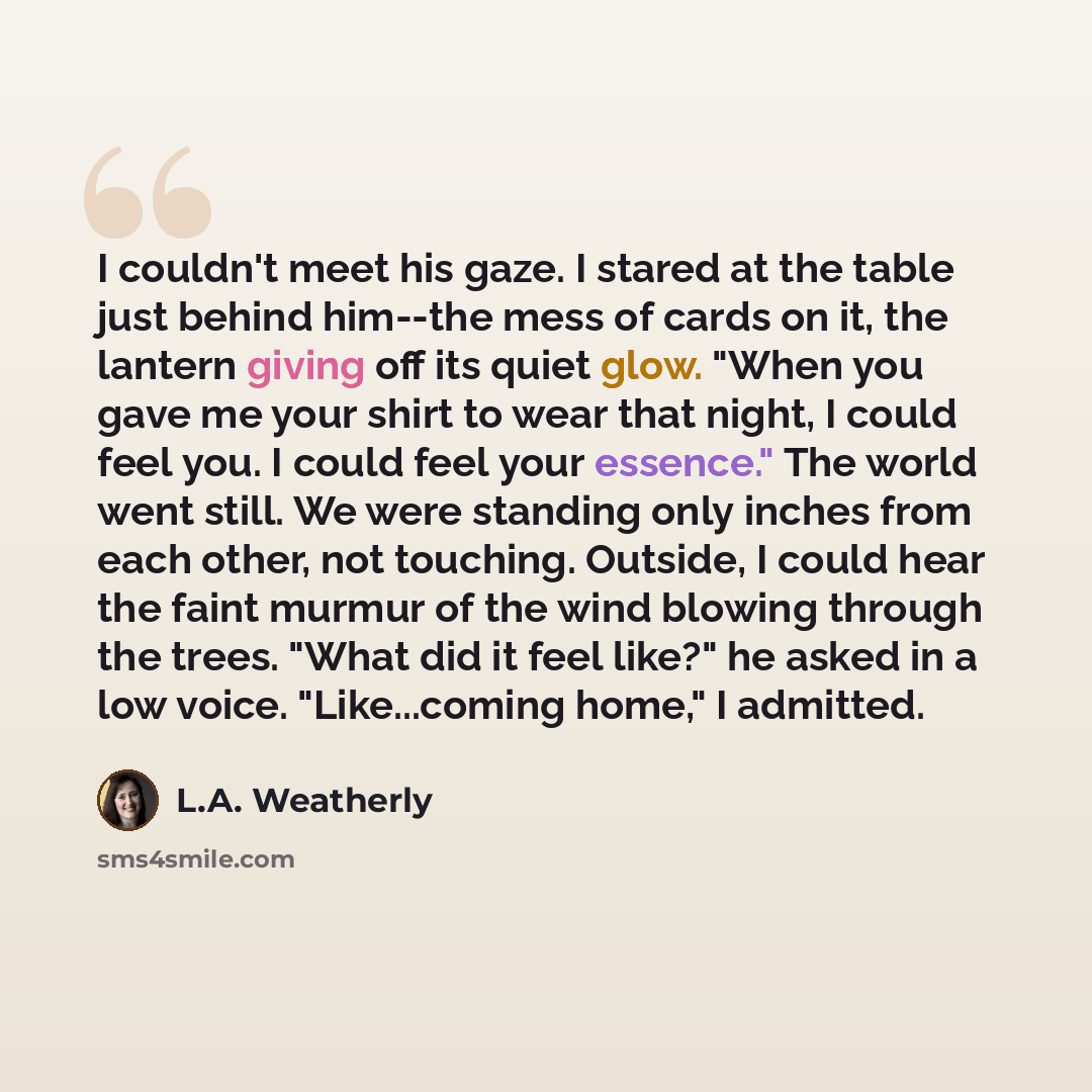 “I couldn't meet his gaze. I stared at the table just behind him--the mess of cards on it, the lantern giving off its quiet glow. "When you gave me your shirt to wear that night, I could feel you. I could feel your essence." The world went still. We were standing only inches from each other, not…” quote by L.A. Weatherly