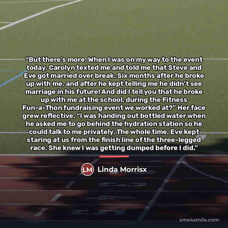 “But there’s more. When I was on my way to the event today, Carolyn texted me and told me that Steve and Eve got married over break. Six months after he broke up with me, and after he kept telling me he didn’t see marriage in his future! And did I tell you that he broke up with me at the school…” quote by Linda Morrisx