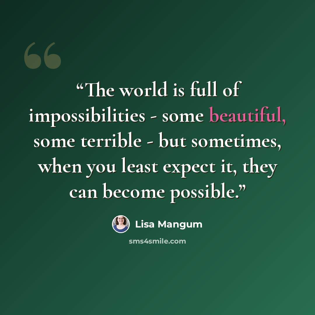 “The world is full of impossibilities - some beautiful, some terrible - but sometimes, when you least expect it, they can become possible.” quote by Lisa Mangum