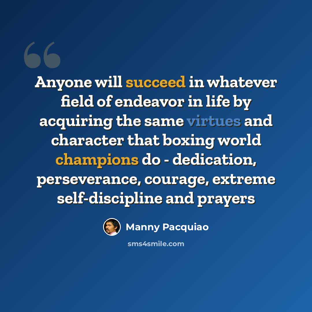 “Anyone will succeed in whatever field of endeavor in life by acquiring the same virtues and character that boxing world champions do - dedication, perseverance, courage, extreme self-discipline and prayers” quote by Manny Pacquiao