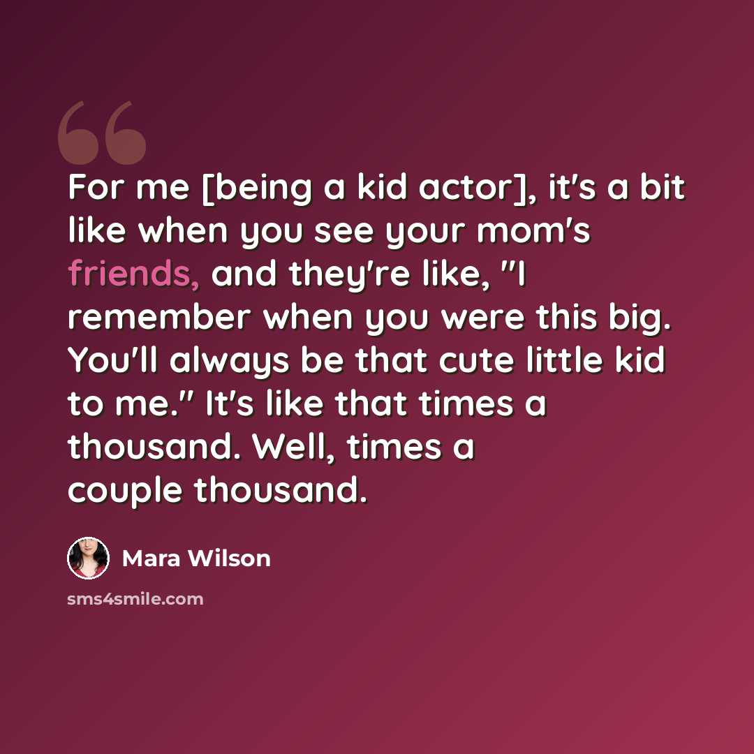 “For me [being a kid actor], it's a bit like when you see your mom's friends, and they're like, "I remember when you were this big. You'll always be that cute little kid to me." It's like that times a thousand. Well, times a couple thousand.” quote by Mara Wilson