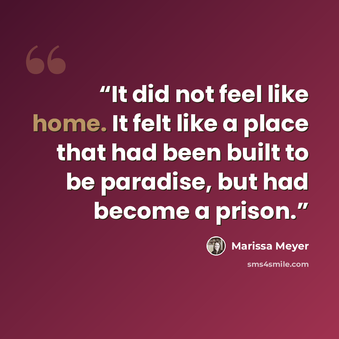 “It did not feel like home. It felt like a place that had been built to be paradise, but had become a prison.” quote by Marissa Meyer
