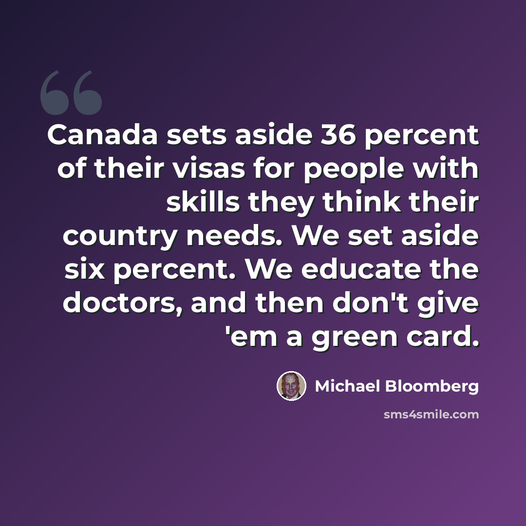 “Canada sets aside 36 percent of their visas for people with skills they think their country needs. We set aside six percent. We educate the doctors, and then don't give 'em a green card.” quote by Michael Bloomberg