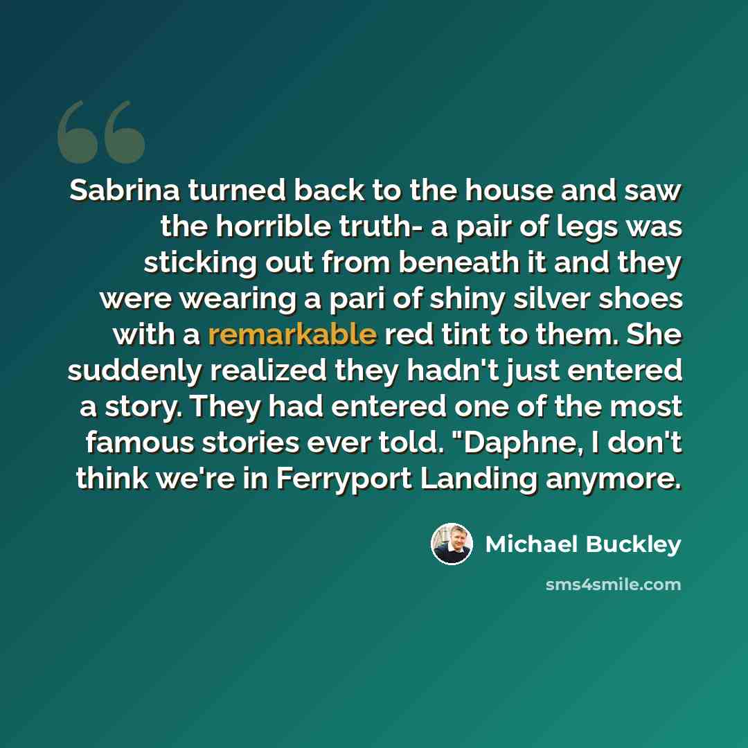 “Sabrina turned back to the house and saw the horrible truth- a pair of legs was sticking out from beneath it and they were wearing a pari of shiny silver shoes with a remarkable red tint to them. She suddenly realized they hadn't just entered a story. They had entered one of the most famous…” quote by Michael Buckley