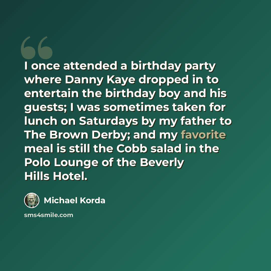 “I once attended a birthday party where Danny Kaye dropped in to entertain the birthday boy and his guests; I was sometimes taken for lunch on Saturdays by my father to The Brown Derby; and my favorite meal is still the Cobb salad in the Polo Lounge of the Beverly Hills Hotel.” quote by Michael Korda