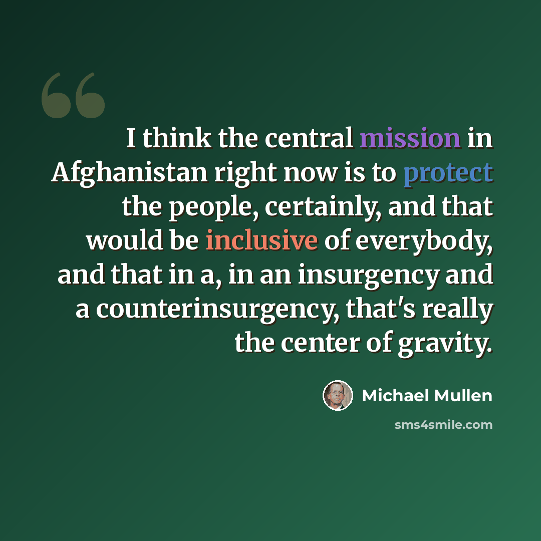 “I think the central mission in Afghanistan right now is to protect the people, certainly, and that would be inclusive of everybody, and that in a, in an insurgency and a counterinsurgency, that's really the center of gravity.” quote by Michael Mullen