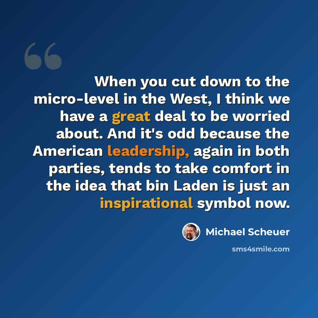“When you cut down to the micro-level in the West, I think we have a great deal to be worried about. And it's odd because the American leadership, again in both parties, tends to take comfort in the idea that bin Laden is just an inspirational symbol now.” quote by Michael Scheuer