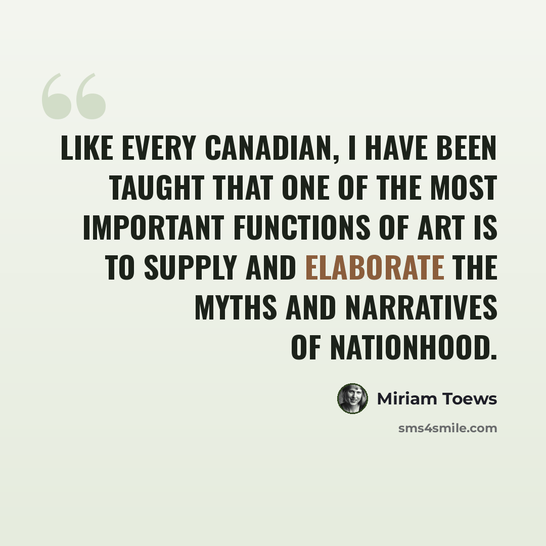 “Like every Canadian, I have been taught that one of the most important functions of art is to supply and elaborate the myths and narratives of nationhood.” quote by Miriam Toews