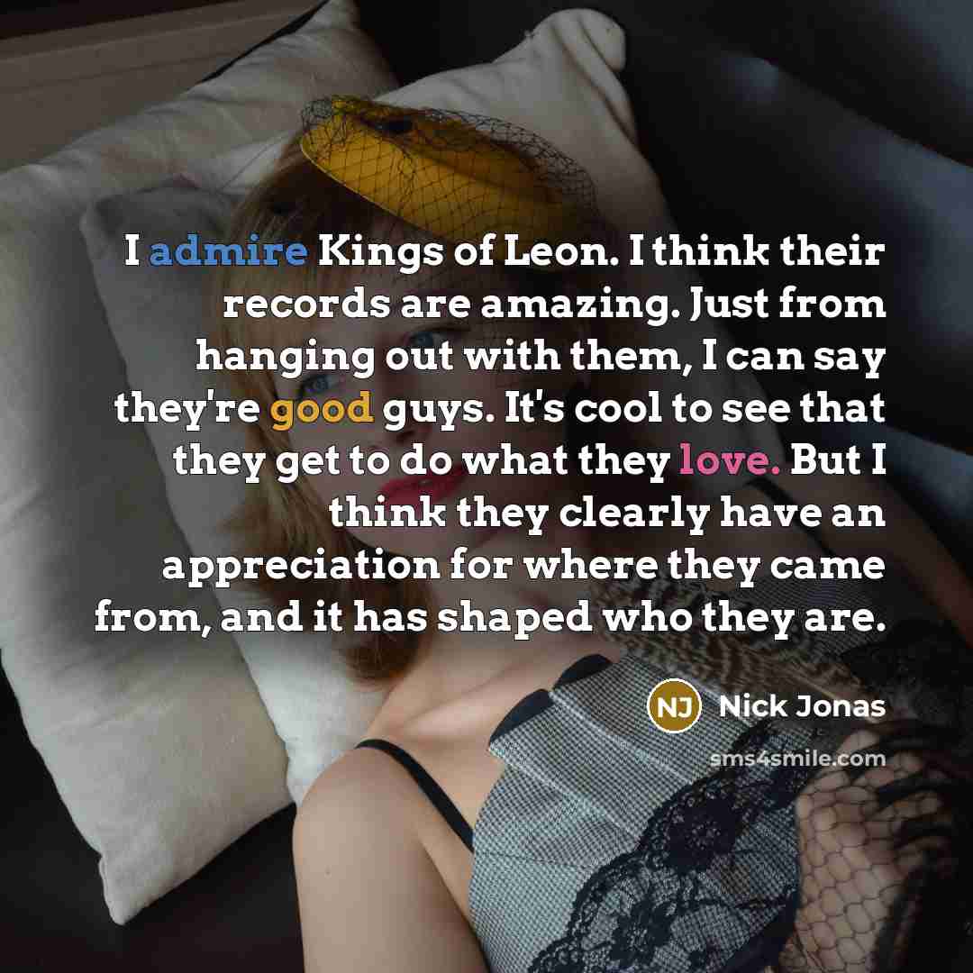 “I admire Kings of Leon. I think their records are amazing. Just from hanging out with them, I can say they're good guys. It's cool to see that they get to do what they love. But I think they clearly have an appreciation for where they came from, and it has shaped who they are.” quote by Nick Jonas