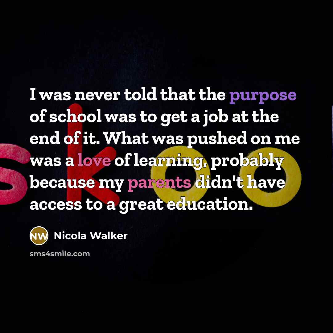 “I was never told that the purpose of school was to get a job at the end of it. What was pushed on me was a love of learning, probably because my parents didn't have access to a great education.” quote by Nicola Walker