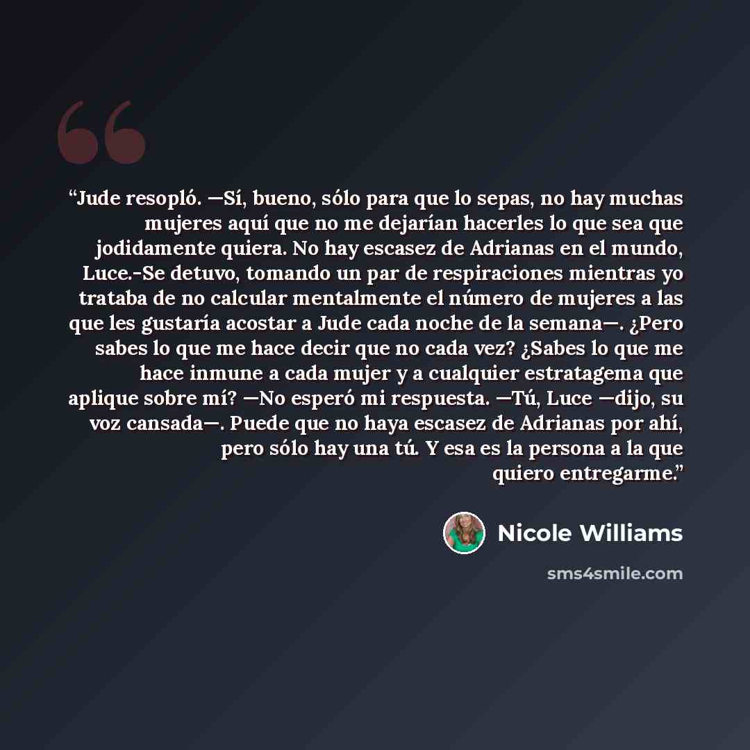 “Jude resopló. —Sí, bueno, sólo para que lo sepas, no hay muchas mujeres aquí que no me dejarían hacerles lo que sea que jodidamente quiera. No hay escasez de Adrianas en el mundo, Luce.-Se detuvo, tomando un par de respiraciones mientras yo trataba de no calcular mentalmente el número de mujeres a…” quote by Nicole Williams