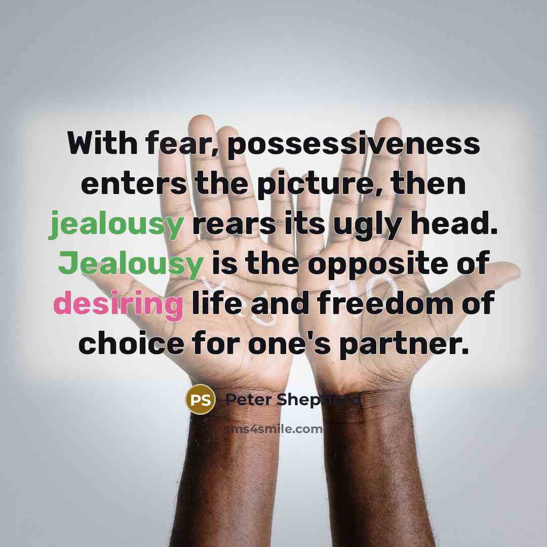 “With fear, possessiveness enters the picture, then jealousy rears its ugly head. Jealousy is the opposite of desiring life and freedom of choice for one's partner.” quote by Peter Shepherd