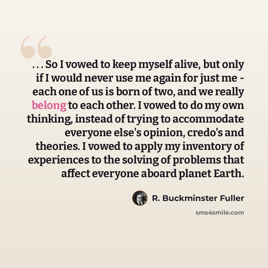 “. . . So I vowed to keep myself alive, but only if I would never use me again for just me - each one of us is born of two, and we really belong to each other. I vowed to do my own thinking, instead of trying to accommodate everyone else's opinion, credo's and theories. I vowed to apply my…” quote by R. Buckminster Fuller