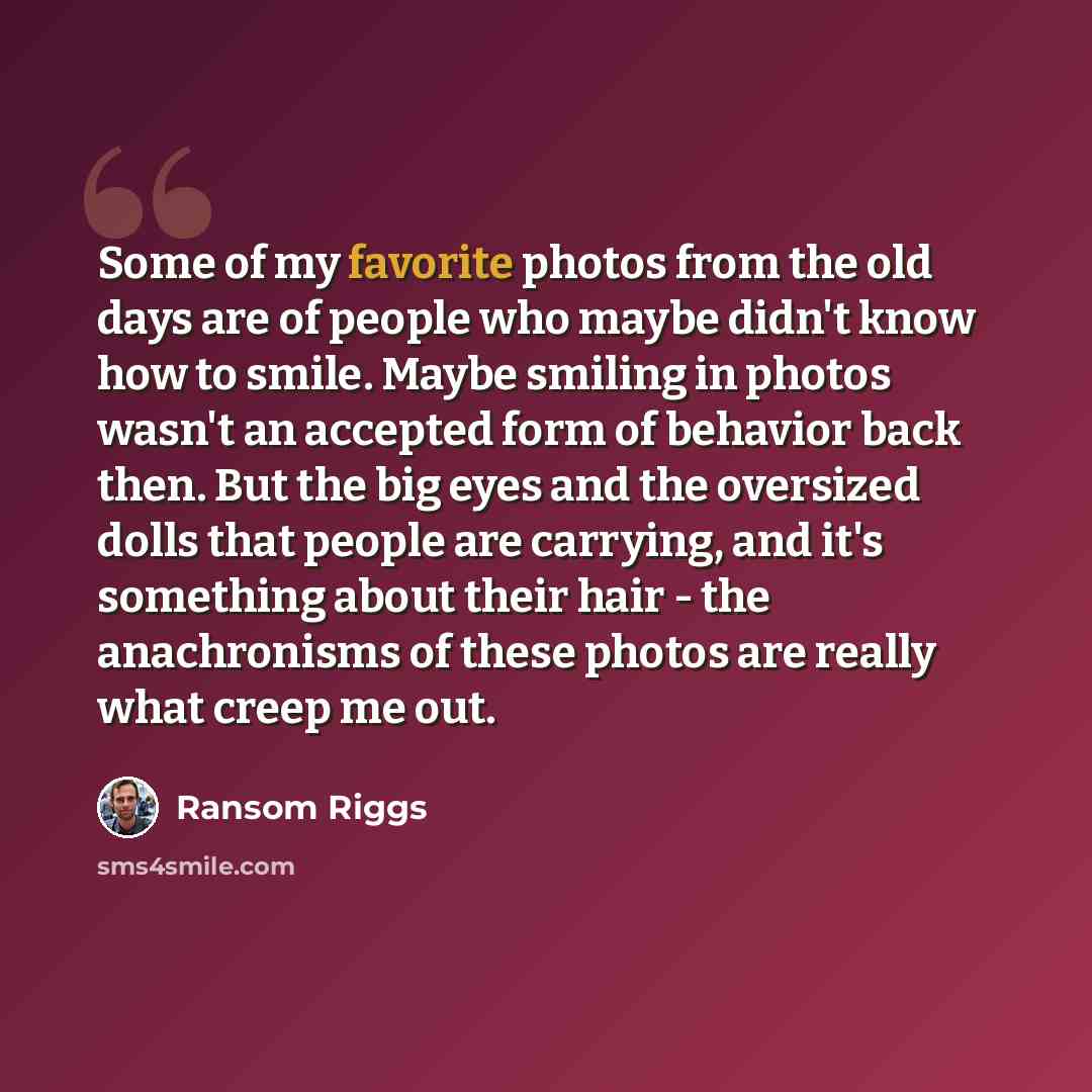 “Some of my favorite photos from the old days are of people who maybe didn't know how to smile. Maybe smiling in photos wasn't an accepted form of behavior back then. But the big eyes and the oversized dolls that people are carrying, and it's something about their hair - the anachronisms of these…” quote by Ransom Riggs