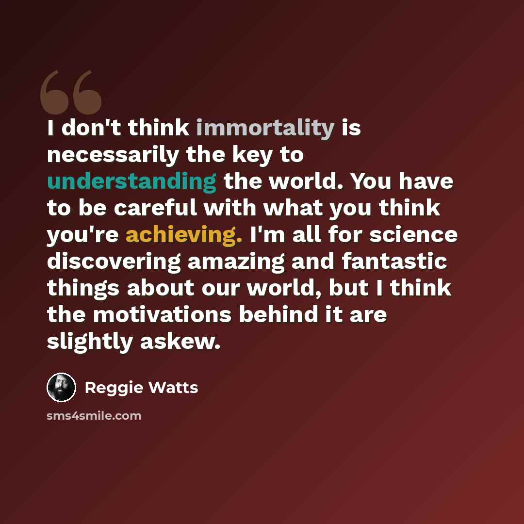 “I don't think immortality is necessarily the key to understanding the world. You have to be careful with what you think you're achieving. I'm all for science discovering amazing and fantastic things about our world, but I think the motivations behind it are slightly askew.” quote by Reggie Watts