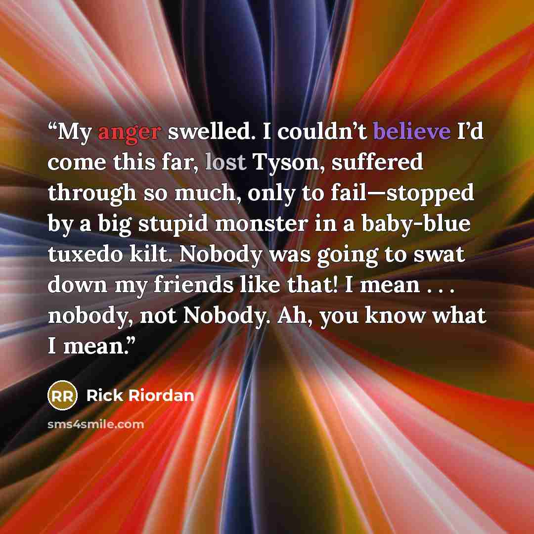 “My anger swelled. I couldn’t believe I’d come this far, lost Tyson, suffered through so much, only to fail—stopped by a big stupid monster in a baby-blue tuxedo kilt. Nobody was going to swat down my friends like that! I mean . . . nobody, not Nobody. Ah, you know what I mean.” quote by Rick Riordan