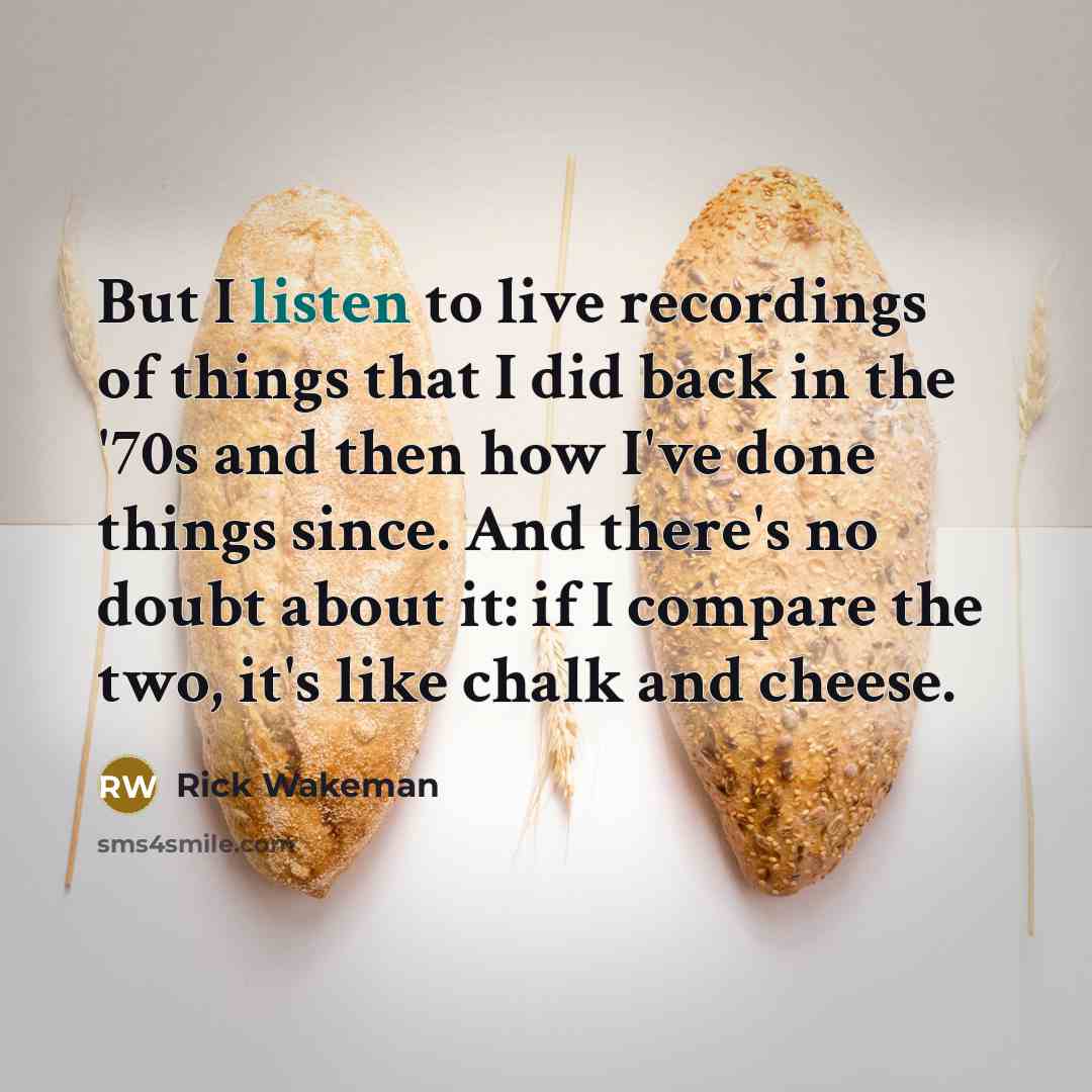 “But I listen to live recordings of things that I did back in the '70s and then how I've done things since. And there's no doubt about it: if I compare the two, it's like chalk and cheese.” quote by Rick Wakeman