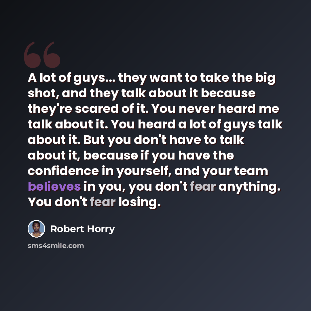 “A lot of guys... they want to take the big shot, and they talk about it because they're scared of it. You never heard me talk about it. You heard a lot of guys talk about it. But you don't have to talk about it, because if you have the confidence in yourself, and your team believes in you, you…” quote by Robert Horry
