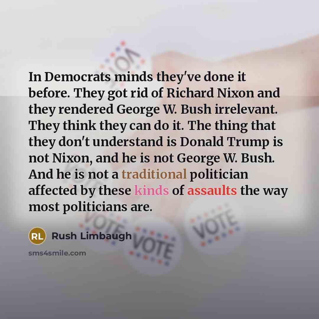 “In Democrats minds they've done it before. They got rid of Richard Nixon and they rendered George W. Bush irrelevant. They think they can do it. The thing that they don't understand is Donald Trump is not Nixon, and he is not George W. Bush. And he is not a traditional politician affected by these…” quote by Rush Limbaugh