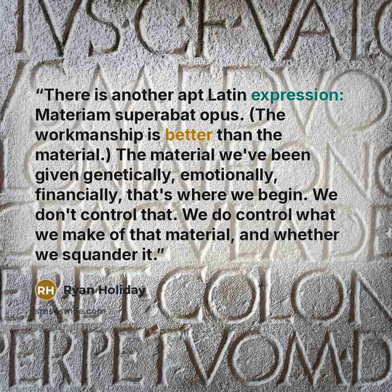 “There is another apt Latin expression: Materiam superabat opus. (The workmanship is better than the material.) The material we've been given genetically, emotionally, financially, that's where we begin. We don't control that. We do control what we make of that material, and whether we squander it.” quote by Ryan Holiday