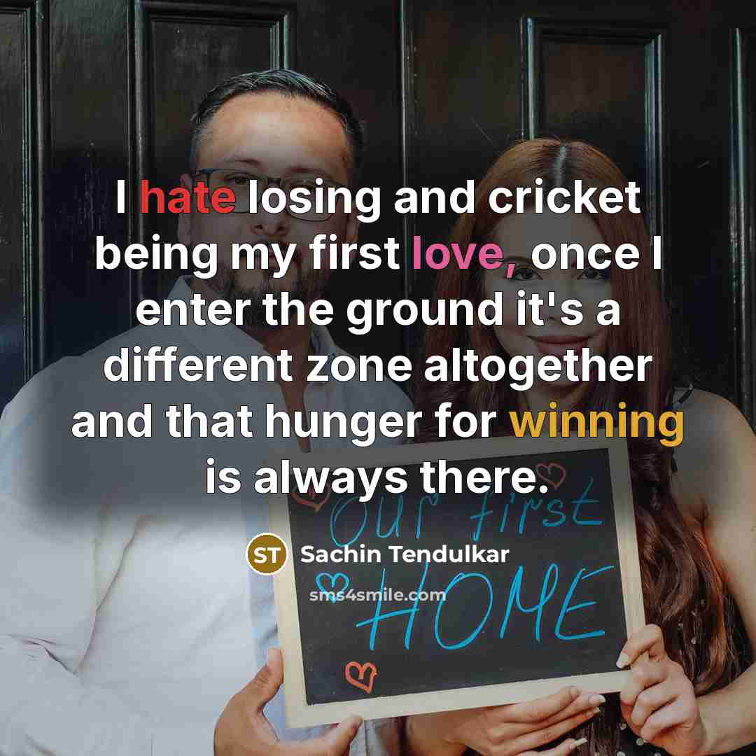 “I hate losing and cricket being my first love, once I enter the ground it's a different zone altogether and that hunger for winning is always there.” quote by Sachin Tendulkar