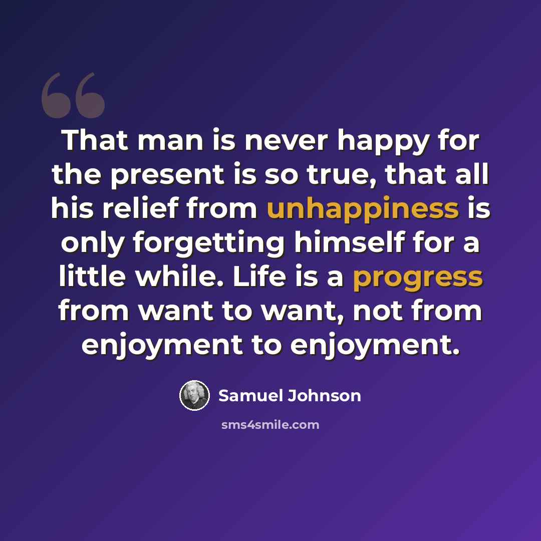 “That man is never happy for the present is so true, that all his relief from unhappiness is only forgetting himself for a little while. Life is a progress from want to want, not from enjoyment to enjoyment.” quote by Samuel Johnson