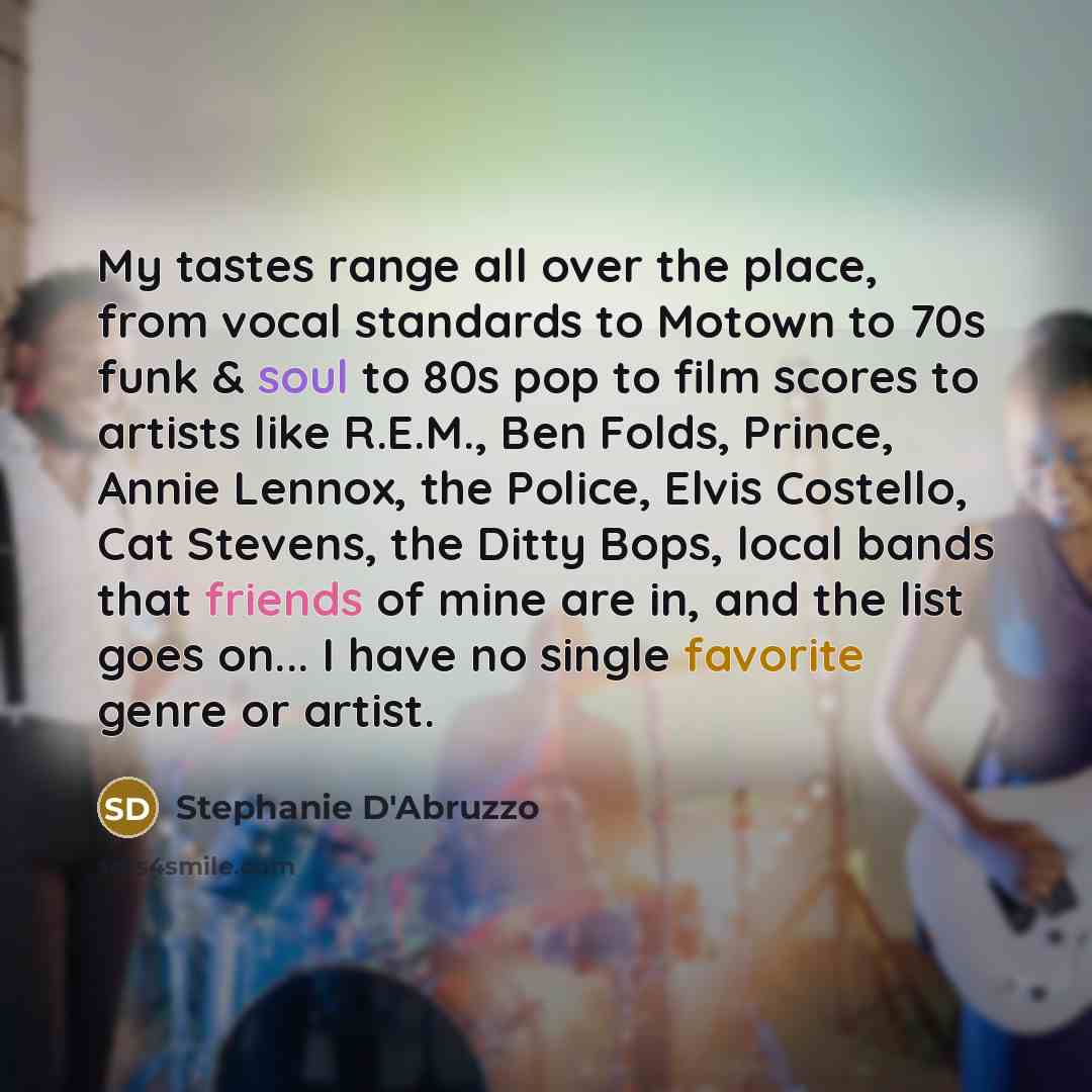 “My tastes range all over the place, from vocal standards to Motown to 70s funk & soul to 80s pop to film scores to artists like R.E.M., Ben Folds, Prince, Annie Lennox, the Police, Elvis Costello, Cat Stevens, the Ditty Bops, local bands that friends of mine are in, and the list goes on... I have…” quote by Stephanie D'Abruzzo