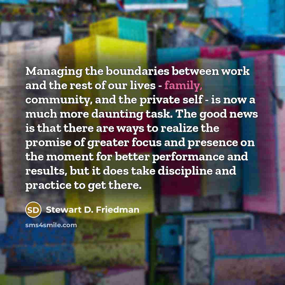 “Managing the boundaries between work and the rest of our lives - family, community, and the private self - is now a much more daunting task. The good news is that there are ways to realize the promise of greater focus and presence on the moment for better performance and results, but it does take…” quote by Stewart D. Friedman