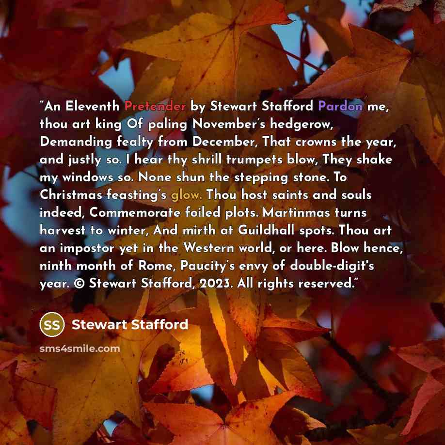 “An Eleventh Pretender by Stewart Stafford Pardon me, thou art king Of paling November’s hedgerow, Demanding fealty from December, That crowns the year, and justly so. I hear thy shrill trumpets blow, They shake my windows so. None shun the stepping stone. To Christmas feasting’s glow. Thou host…” quote by Stewart Stafford