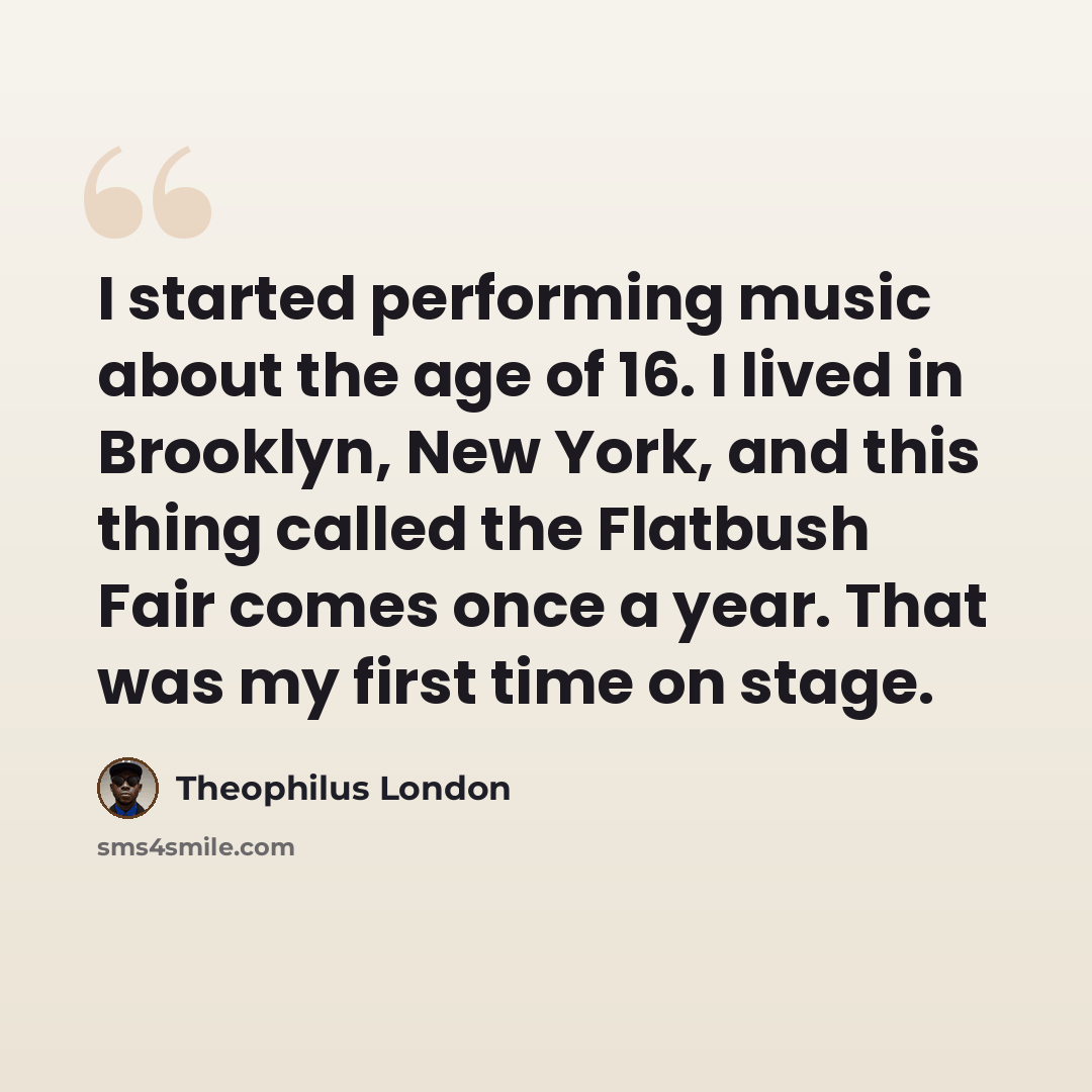 “I started performing music about the age of 16. I lived in Brooklyn, New York, and this thing called the Flatbush Fair comes once a year. That was my first time on stage.” quote by Theophilus London
