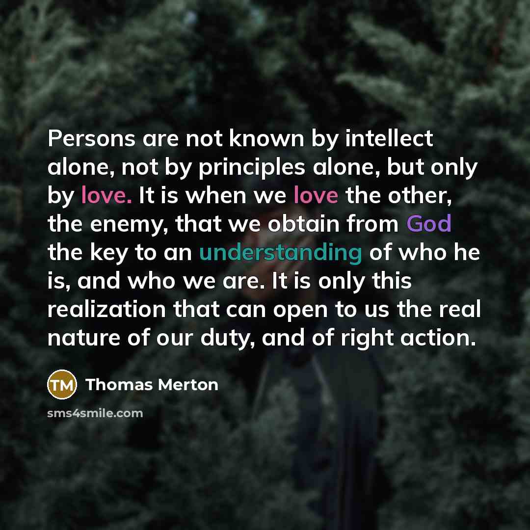 “Persons are not known by intellect alone, not by principles alone, but only by love. It is when we love the other, the enemy, that we obtain from God the key to an understanding of who he is, and who we are. It is only this realization that can open to us the real nature of our duty, and of right…” quote by Thomas Merton