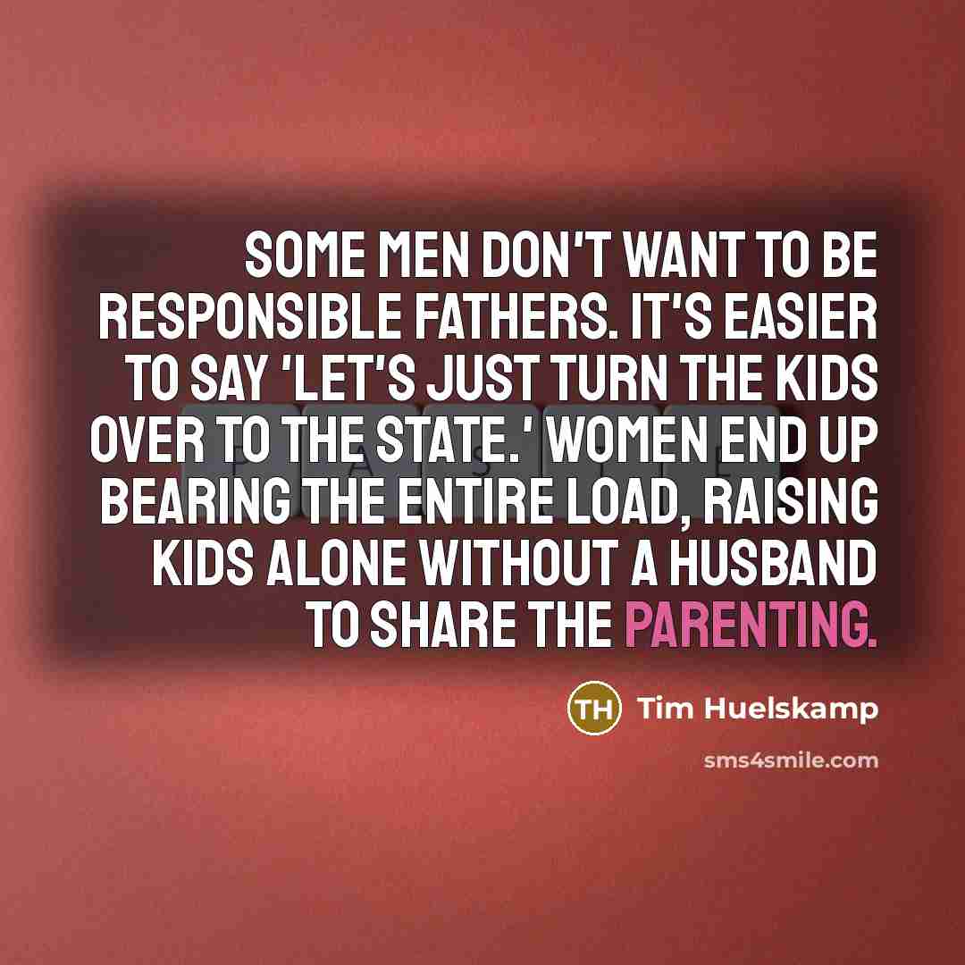 “Some men don't want to be responsible fathers. It's easier to say 'Let's just turn the kids over to the state.' Women end up bearing the entire load, raising kids alone without a husband to share the parenting.” quote by Tim Huelskamp