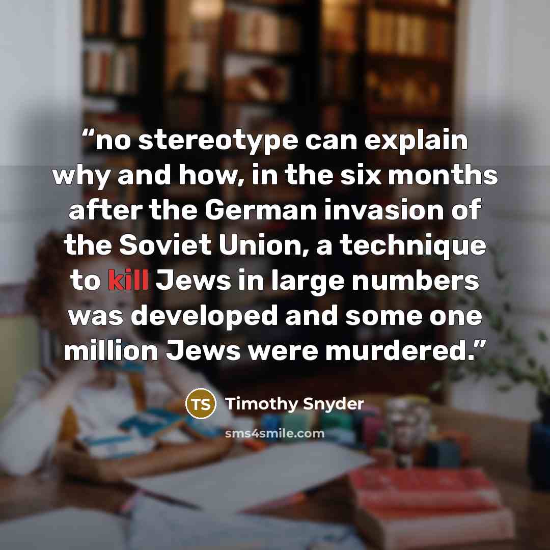 “no stereotype can explain why and how, in the six months after the German invasion of the Soviet Union, a technique to kill Jews in large numbers was developed and some one million Jews were murdered.” quote by Timothy Snyder