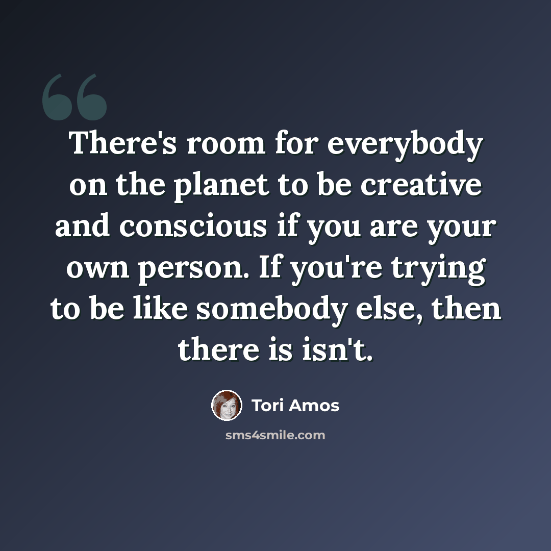 “There's room for everybody on the planet to be creative and conscious if you are your own person. If you're trying to be like somebody else, then there is isn't.” quote by Tori Amos