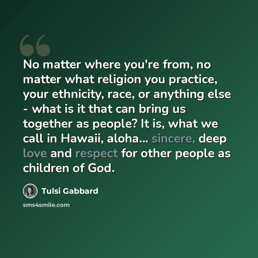 “No matter where you're from, no matter what religion you practice, your ethnicity, race, or anything else - what is it that can bring us together as people? It is, what we call in Hawaii, aloha... sincere, deep love and respect for other people as children of God.” quote by Tulsi Gabbard