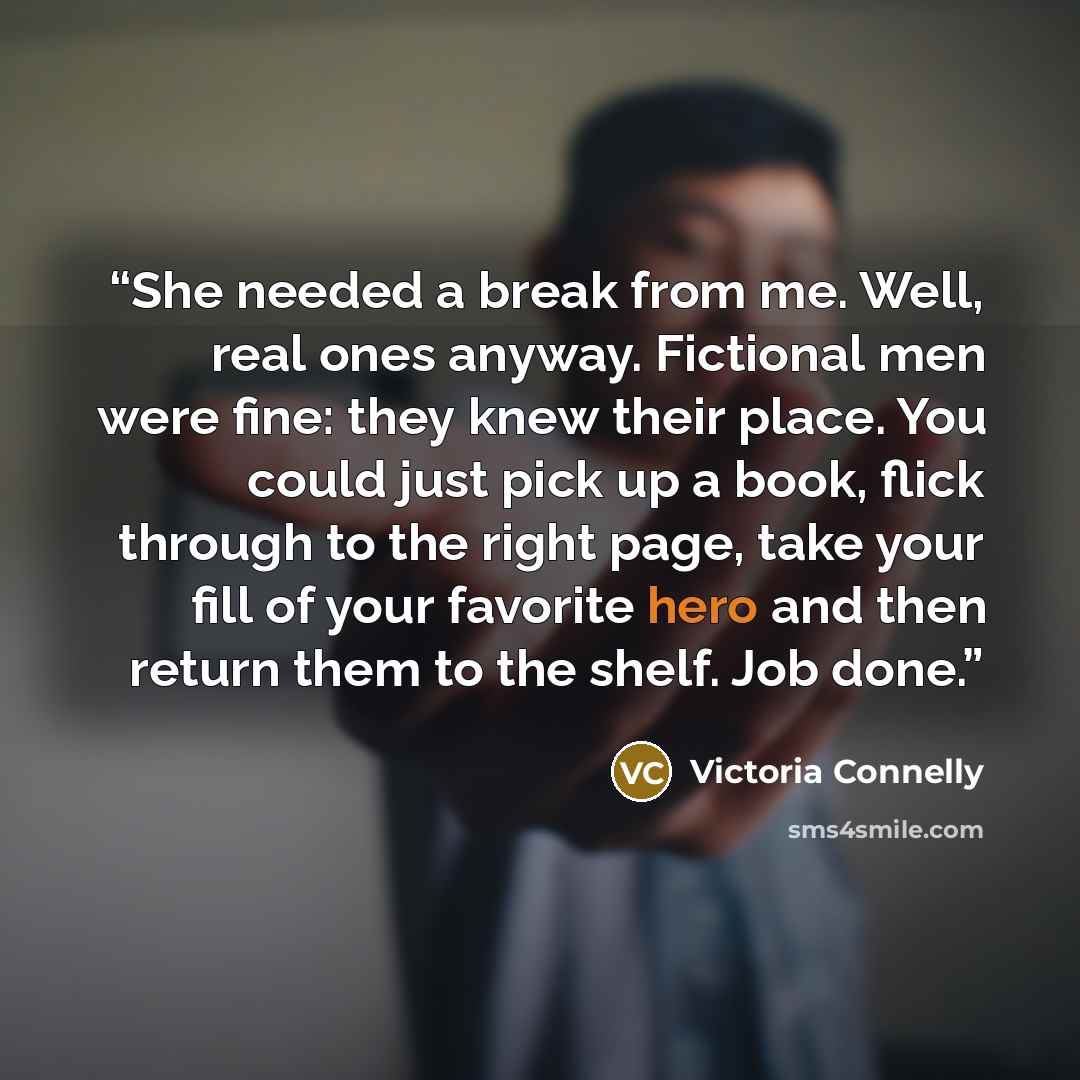 “She needed a break from me. Well, real ones anyway. Fictional men were fine: they knew their place. You could just pick up a book, flick through to the right page, take your fill of your favorite hero and then return them to the shelf. Job done.” quote by Victoria Connelly