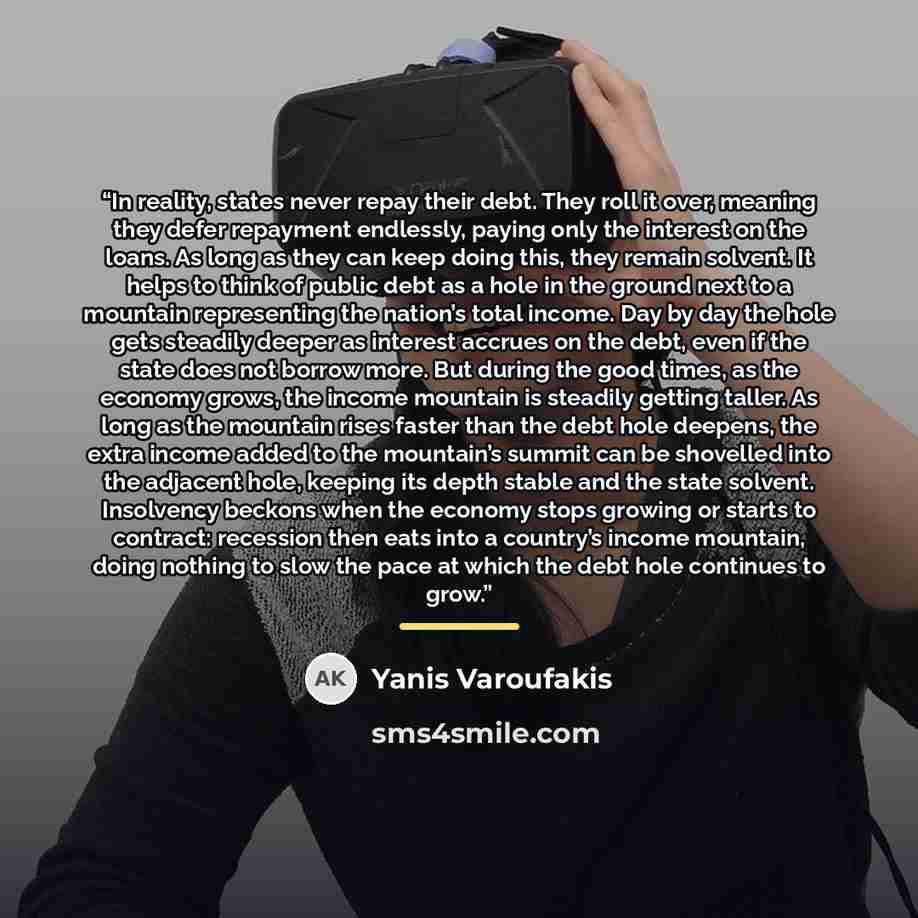 “In reality, states never repay their debt. They roll it over, meaning they defer repayment endlessly, paying only the interest on the loans. As long as they can keep doing this, they remain solvent. It helps to think of public debt as a hole in the ground next to a mountain representing the…” quote by Yanis Varoufakis
