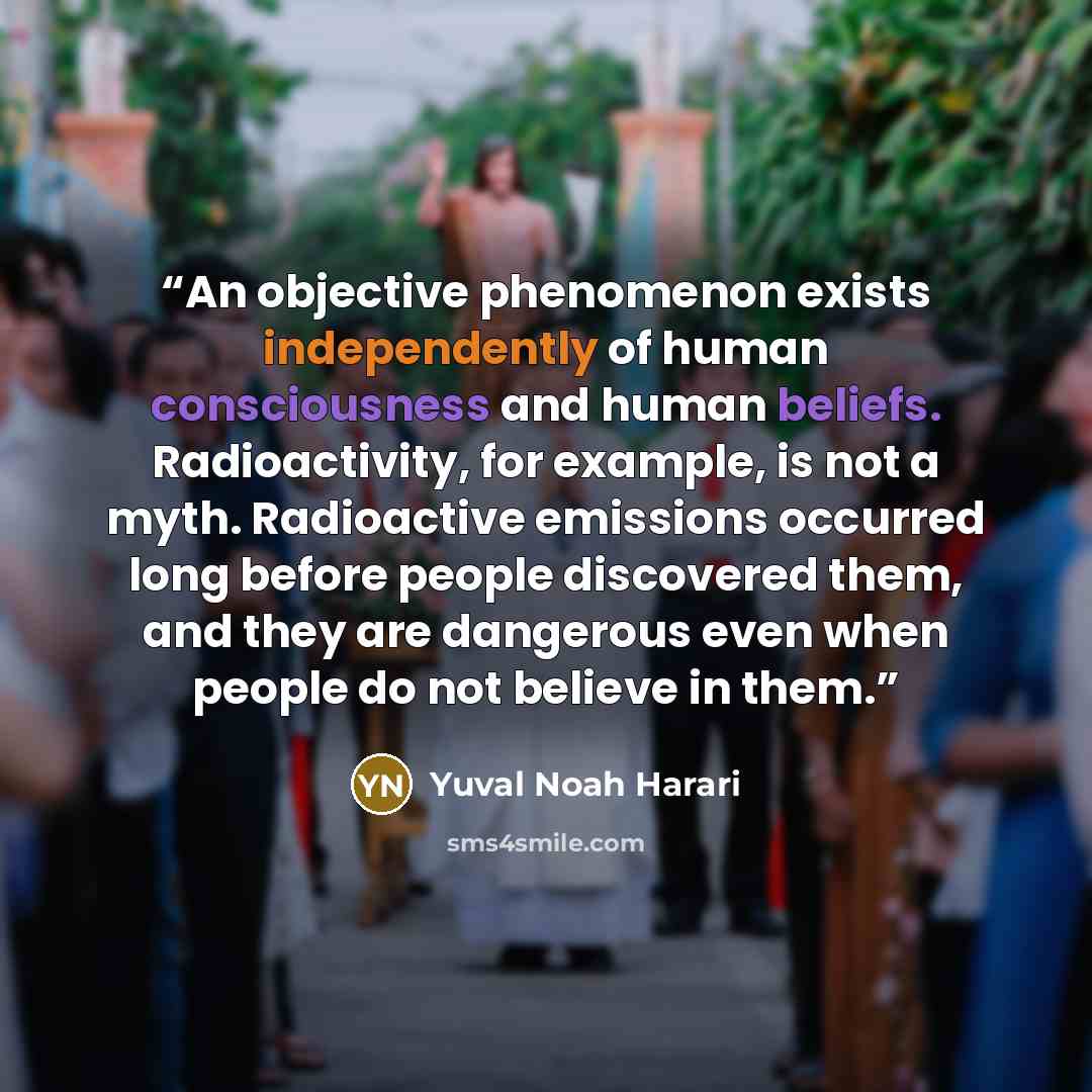 “An objective phenomenon exists independently of human consciousness and human beliefs. Radioactivity, for example, is not a myth. Radioactive emissions occurred long before people discovered them, and they are dangerous even when people do not believe in them.” quote by Yuval Noah Harari