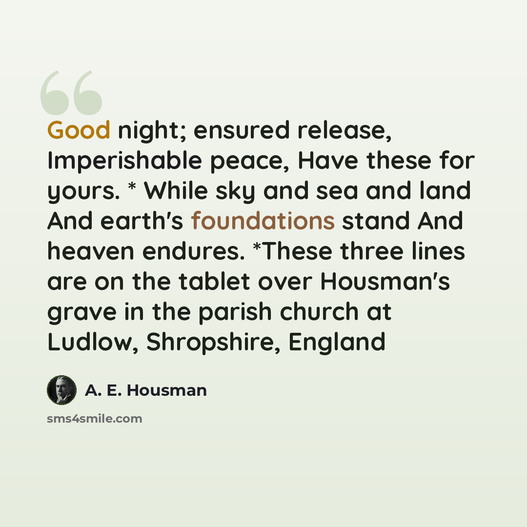 “Good night; ensured release, Imperishable peace, Have these for yours. * While sky and sea and land And earth's foundations stand And heaven endures. *These three lines are on the tablet over Housman's grave in the parish church at Ludlow, Shropshire, England” quote by A. E. Housman