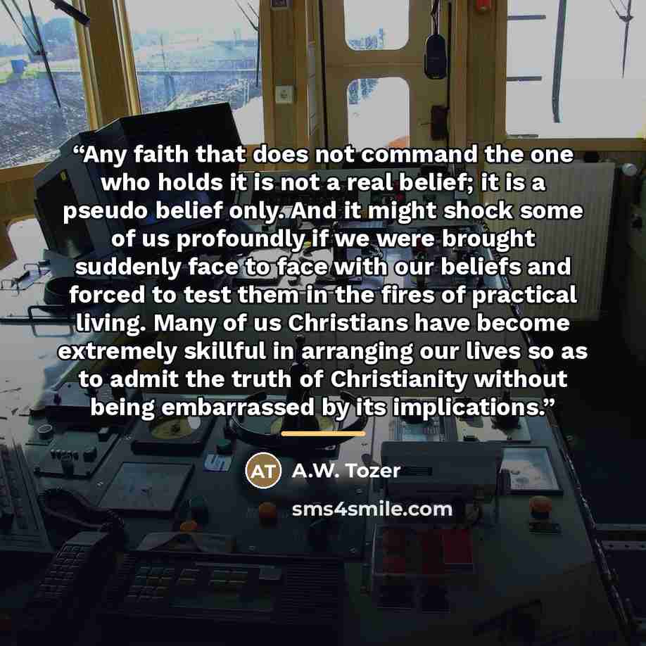 “Any faith that does not command the one who holds it is not a real belief; it is a pseudo belief only. And it might shock some of us profoundly if we were brought suddenly face to face with our beliefs and forced to test them in the fires of practical living. Many of us Christians have become…” quote by A.W. Tozer