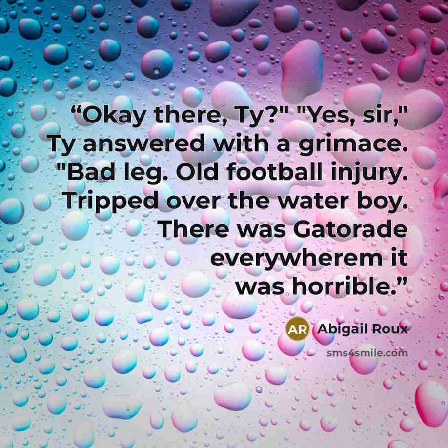 “Okay there, Ty?" "Yes, sir," Ty answered with a grimace. "Bad leg. Old football injury. Tripped over the water boy. There was Gatorade everywherem it was horrible.” quote by Abigail Roux