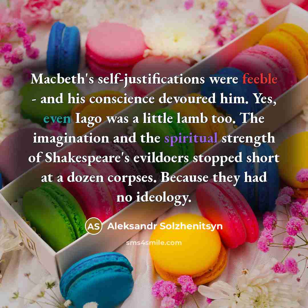 “Macbeth's self-justifications were feeble - and his conscience devoured him. Yes, even Iago was a little lamb too. The imagination and the spiritual strength of Shakespeare's evildoers stopped short at a dozen corpses. Because they had no ideology.” quote by Aleksandr Solzhenitsyn
